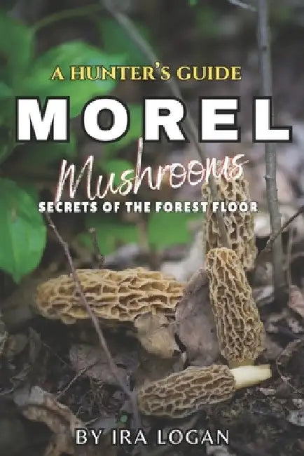 A Hunter's Guide to Finding Morels: Secrets from the forest floor by Ira E. Logan