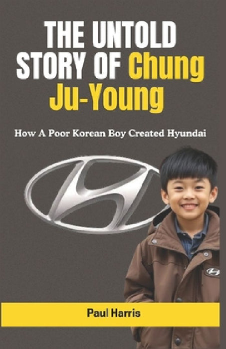 THE UNTOLD STORY OF Chung Ju-Young: How A Poor Korean Boy Created Hyundai by Paul Harris