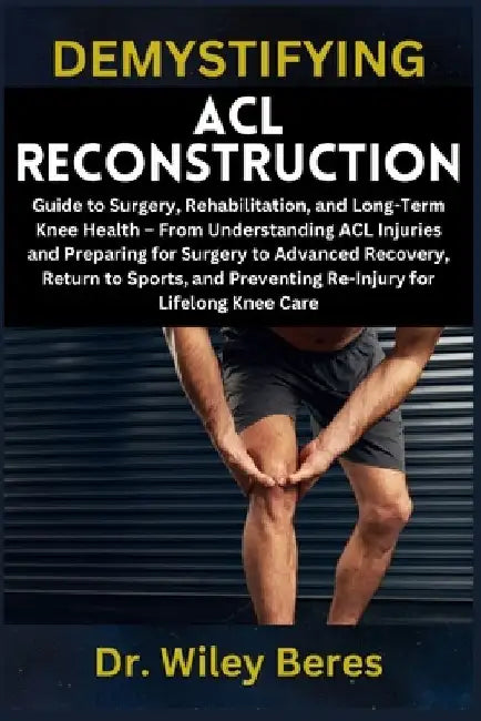 Demystifying ACL Reconstruction: Guide to Surgery, Rehabilitation, and Long-Term Knee Health - From Understanding ACL Injuries and Preparing for Surge by Wiley Beres