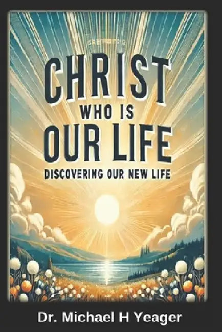 Christ Who Is Our Life: Discovering Our New Life by Michael H. Yeager