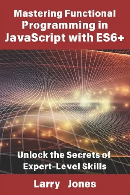 Mastering Functional Programming in JavaScript with ES6+: Unlock the Secrets of Expert-Level Skills by Larry Jones