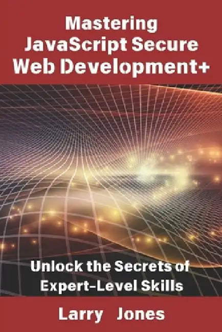 Mastering JavaScript Secure Web Development+: Unlock the Secrets of Expert-Level Skills by Larry Jones