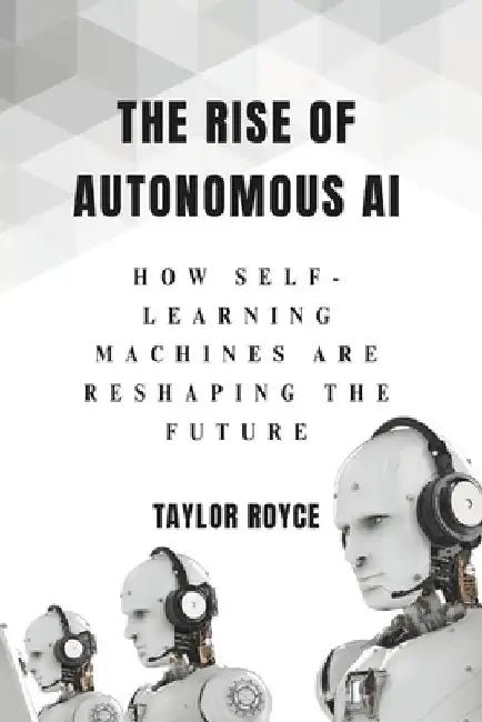 The Rise of Autonomous AI: How Self-Learning Machines Are Reshaping the Future by Taylor Royce