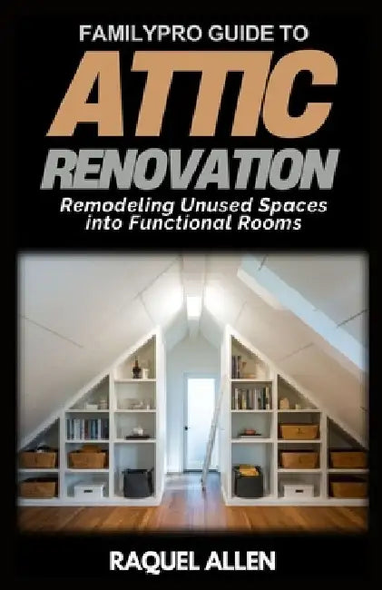 FamilyPro Guide to Attic Renovation: Remodeling Unused Spaces into Functional Rooms by Raquel Allen