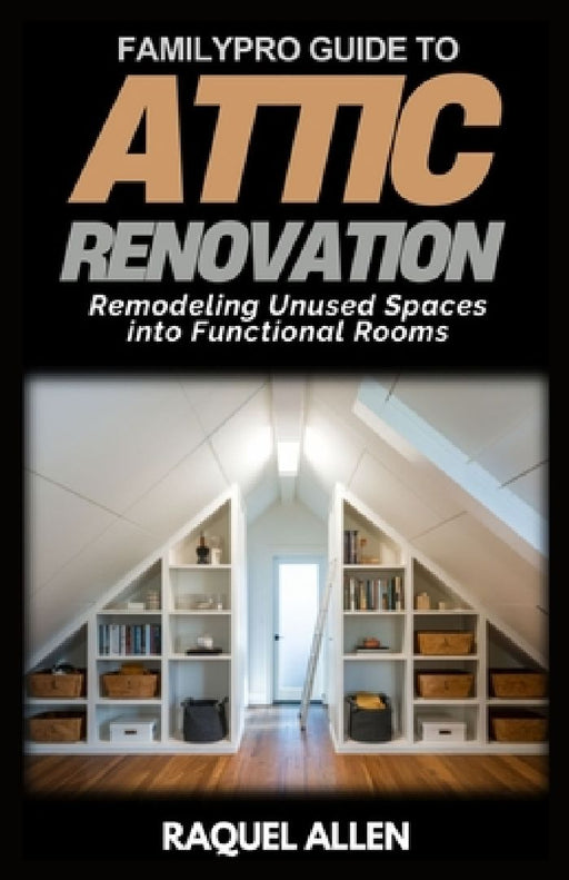 FamilyPro Guide to Attic Renovation: Remodeling Unused Spaces into Functional Rooms by Raquel Allen