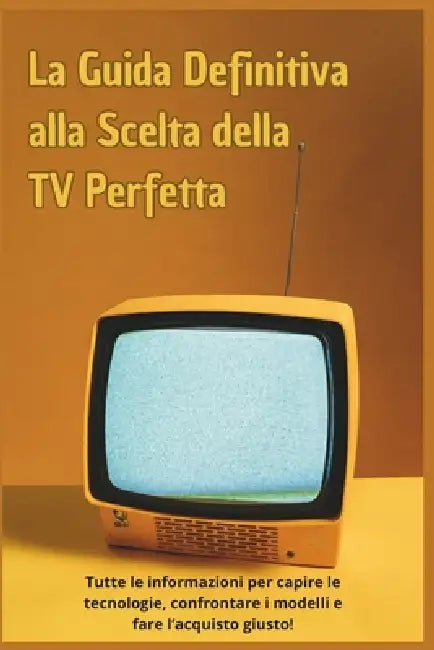 La Guida Definitiva alla Scelta della TV Perfetta: Tutte le informazioni per capire le tecnologie, confrontare i modelli e fare l'acquisto giusto! by Marco Ferri