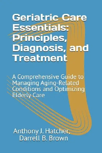 Geriatric Care Essentials: Principles, Diagnosis, and Treatment: A Comprehensive Guide to Managing Aging-Related Conditions and Optimizing Elderly Car by Darrell B. Brown