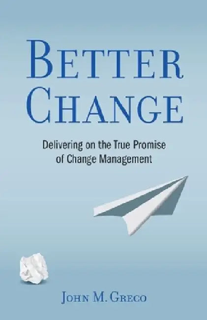 Better Change: Delivering on the True Promise of Change Management by John M. Greco