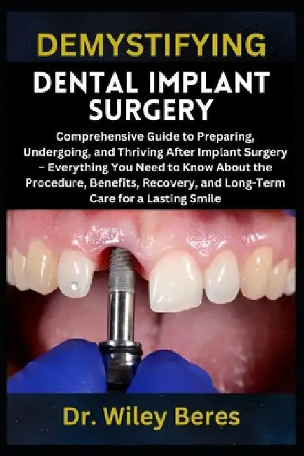 Demystifying Dental Implant Surgery: Comprehensive Guide to Preparing, Undergoing, and Thriving After Implant Surgery - Everything You Need to Know Ab by Wiley Beres