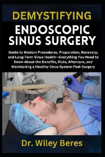 Demystifying Endoscopic Sinus Surgery: Guide to Modern Procedures, Preparation, Recovery, and Long-Term Sinus Health-Everything You Need to Know About by Wiley Beres