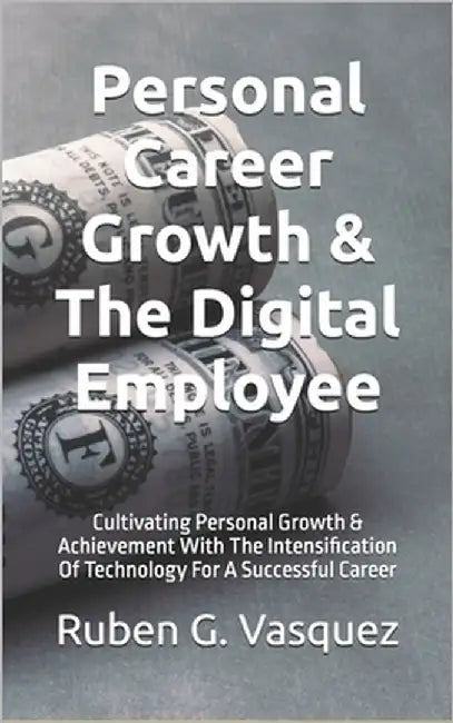 Personal Career Growth & The Digital Employee: Cultivating Personal Growth & Achievement With The Intensification Of Technology For A Successful Caree by Vasquez, Ruben G.