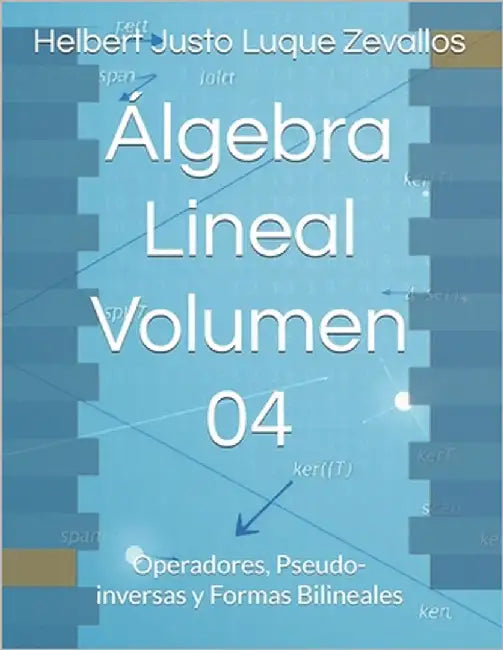 Álgebra Lineal Volumen 04: Operadores, Pseudo-inversas y Formas Bilineales by Luque Zevallos, Helbert Justo