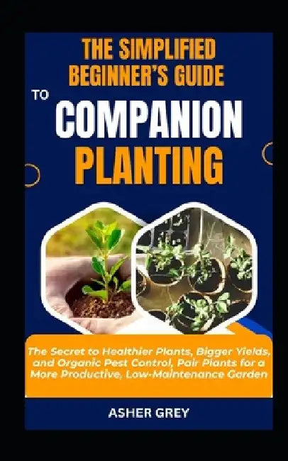 The Simplified Beginner's Guide to Companion Planting: The Secret to Healthier Plants, Bigger Yields, and Organic Pest Control, Pair Plants for a More by Asher Grey