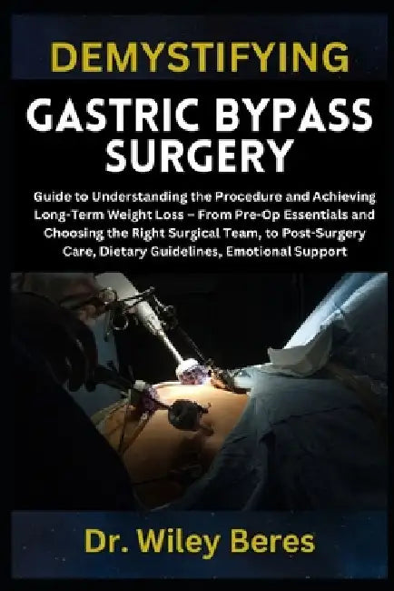 Demystifying Gastric Bypass Surgery: Guide to Understanding the Procedure and Achieving Long-Term Weight Loss - From Pre-Op Essentials and Choosing th by Wiley Beres