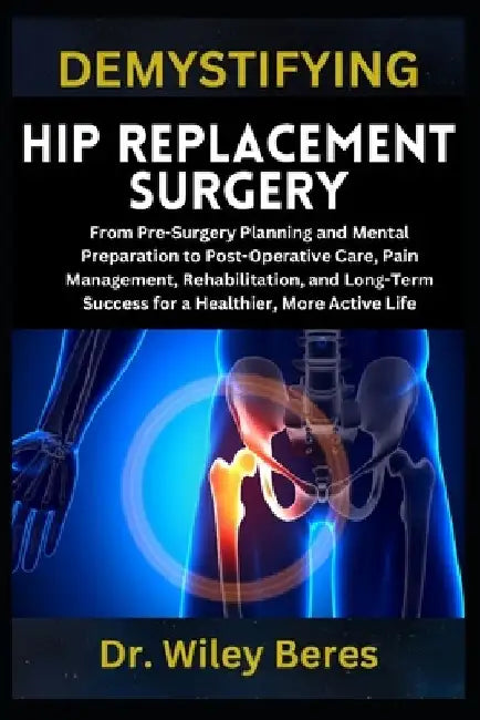 Demystifying Hip Replacement Surgery: From Pre-Surgery Planning and Mental Preparation to Post-Operative Care, Pain Management, Rehabilitation, and Lo by Wiley Beres