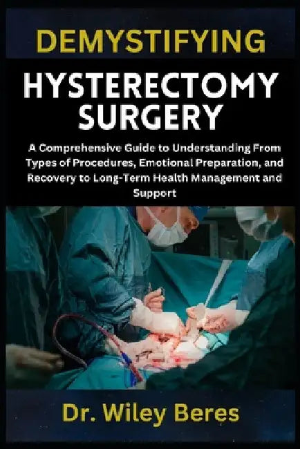 Demystifying Hysterectomy Surgery: A Comprehensive Guide to Understanding From Types of Procedures, Emotional Preparation, and Recovery to Long-Term H by Wiley Beres