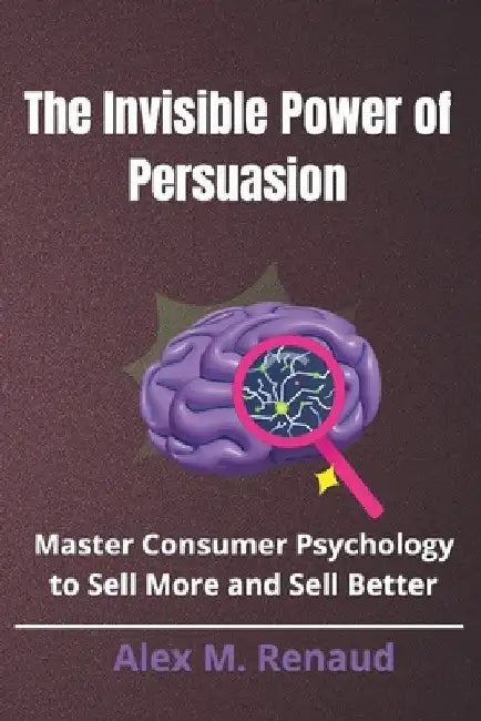 The Invisible Power of Persuasion: Master Consumer Psychology and Persuasion Techniques to Boost Sales, Leverage Influence Marketing, and Use Social P by Alex M. Renaud