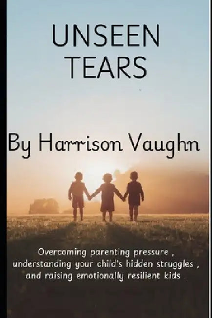 Unseen Tears: The Principles of Parenting: A Guide to Overcoming Parenting Pressure, Understanding Your Child's Hidden Struggles, and Raising Emotiona by Miles Harrington