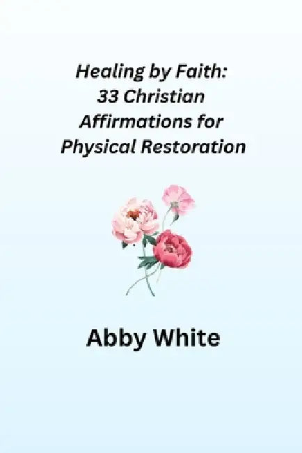 Healing by Faith: 33 Christian Affirmations for Physical Restoration by Abby White