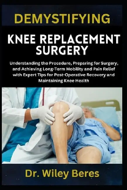 Demystifying Knee Replacement Surgery: Understanding the Procedure, Preparing for Surgery, and Achieving Long-Term Mobility and Pain Relief with Exper by Wiley Beres