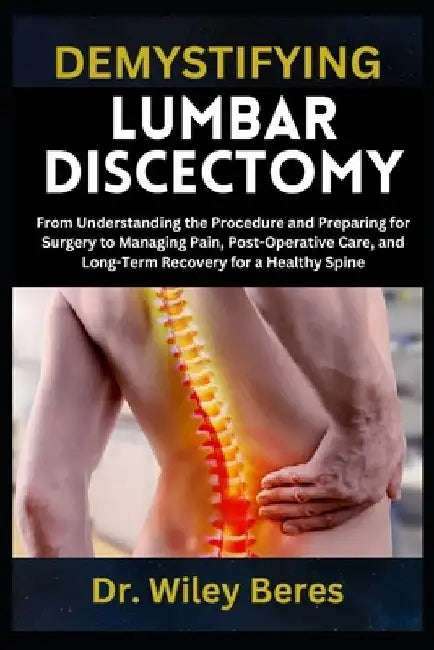 Demystifying Lumbar Discectomy: From Understanding the Procedure and Preparing for Surgery to Managing Pain, Post-Operative Care, and Long-Term Recove by Wiley Beres