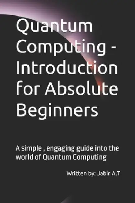 Quantum Computing - Introduction for Absolute Beginners: A simple, engaging guide into the world of Quantum Computing by Jabir Alante Thazha