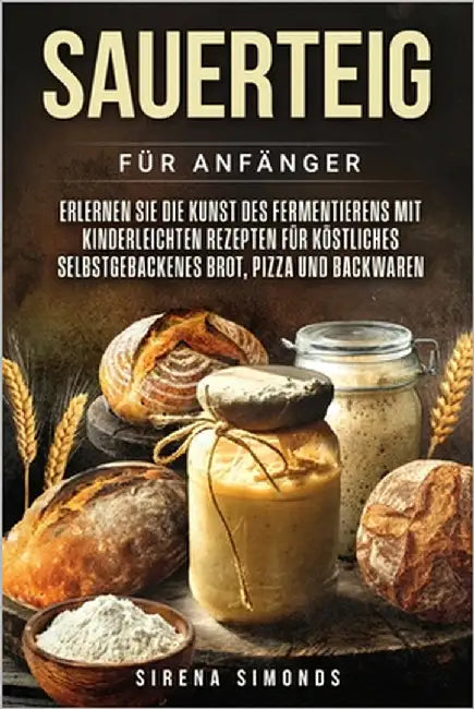 Sauerteig für Anfänger: Erlernen Sie die Kunst des Fermentierens mit kinderleichten Rezepten für köstliches selbstgebackenes Brot, Pizza und Backwaren by Simonds, Sirena