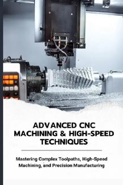 Advanced CNC Machining & High-Speed Techniques: Mastering Complex Toolpaths, High-Speed Machining, and Precision Manufacturing by Matsumura Yoko