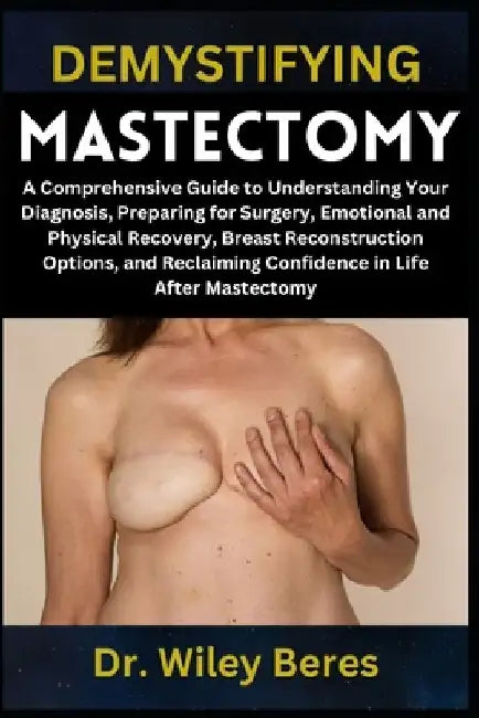 Demystifying Mastectomy: A Comprehensive Guide to Understanding Your Diagnosis, Preparing for Surgery, Emotional and Physical Recovery, Breast Reconst by Wiley Beres