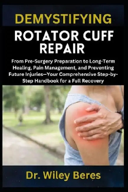 Demystifying Rotator Cuff Repair: From Pre-Surgery Preparation to Long-Term Healing, Pain Management, and Preventing Future Injuries-Your Comprehensiv by Wiley Beres