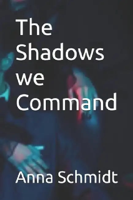 The Shadows we Command by Anna Schmidt