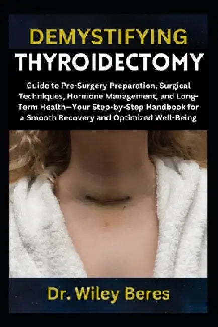 Demystifying Thyroidectomy: Guide to Pre-Surgery Preparation, Surgical Techniques, Hormone Management, and Long-Term Health-Your Step-by-Step Handbook by Wiley Beres