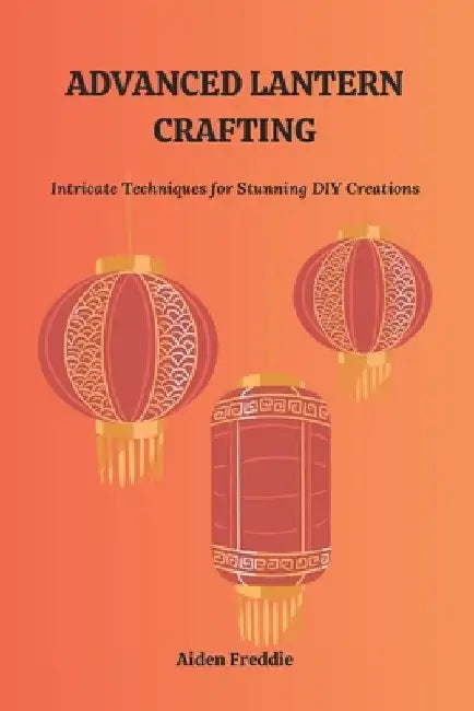 Advanced Lantern Crafting: Intricate Techniques for Stunning DIY Creations by Aiden Freddie