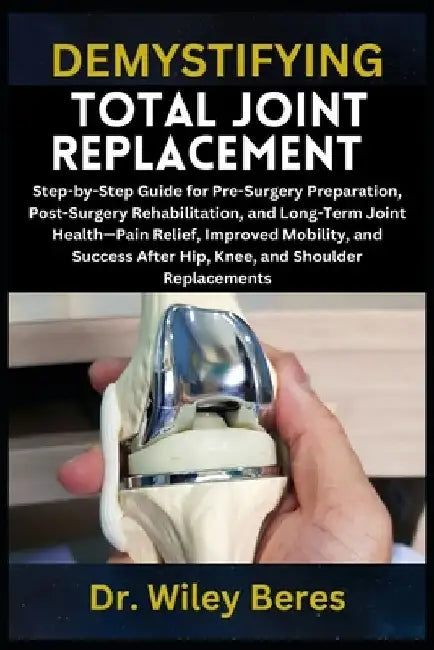 Demystifying Total Joint Replacement: Step-by-Step Guide for Pre-Surgery Preparation, Post-Surgery Rehabilitation, and Long-Term Joint Health-Pain Rel by Wiley Beres
