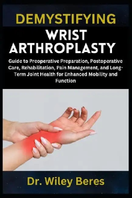 Demystifying Wrist Arthroplasty: Guide to Preoperative Preparation, Postoperative Care, Rehabilitation, Pain Management, and Long-Term Joint Health fo by Wiley Beres