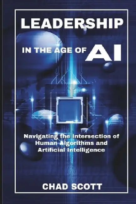 Leadership in the Age of AI: Navigating the Intersection of Human Algorithms and Artificial Intelligence by Chad Scott
