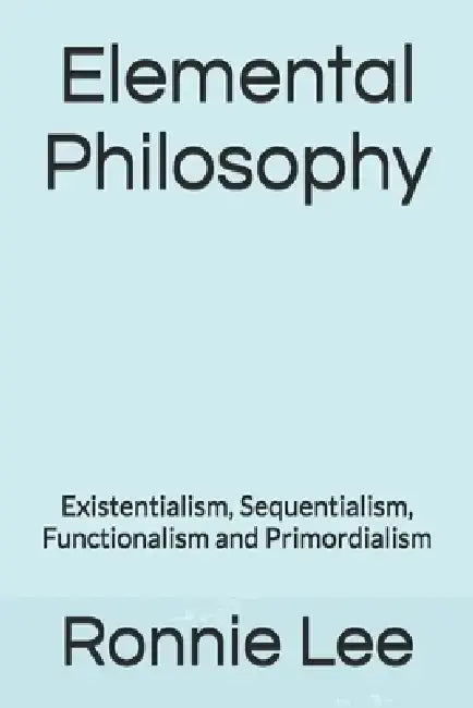 Elemental Philosophy: Existentialism, Sequentialism, Functionalism and Primordialism by Ronnie Ka Ching Lee