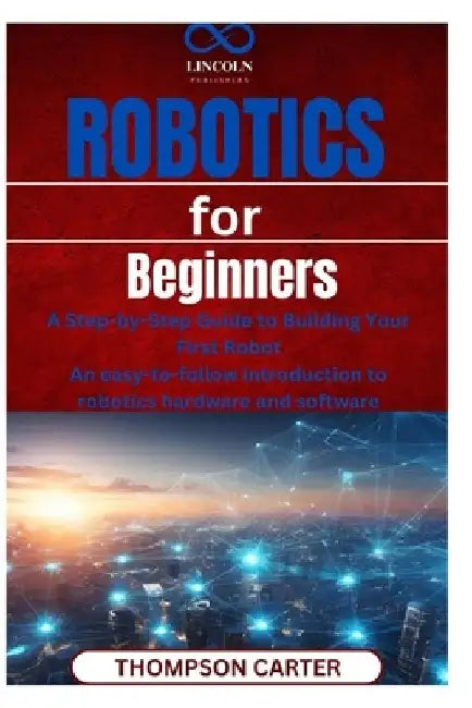 Robotics for Beginners: A Step-by-Step Guide to Building Your First Robot An easy-to-follow introduction to robotics hardware and software by Thompson Carter