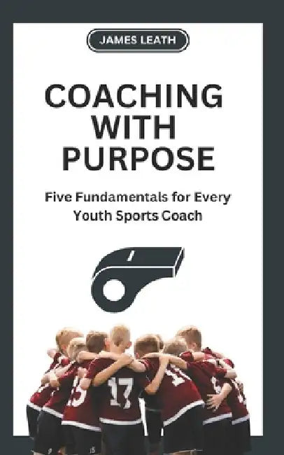 Coaching with Purpose: Five Fundamentals for Every Youth Sports Coach by James Leath