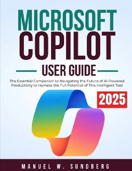 Microsoft Copilot User Guide 2025: The Essential Companion to Navigating the Future of AI-Powered Productivity to Harness the Full Potential of This I by Manuel W. Sundberg