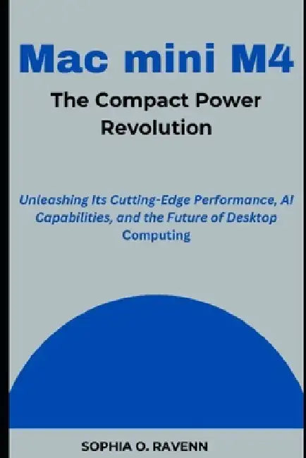 Mac mini M4: The Compact Power Revolution: Unleashing Its Cutting-Edge Performance, AI Capabilities, and the Future of Desktop Computing by Sophia Ravenn