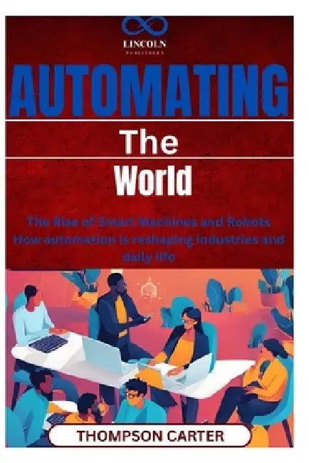 Automating the World: The Rise of Smart Machines and Robots How automation is reshaping industries and daily life by Thompson Carter
