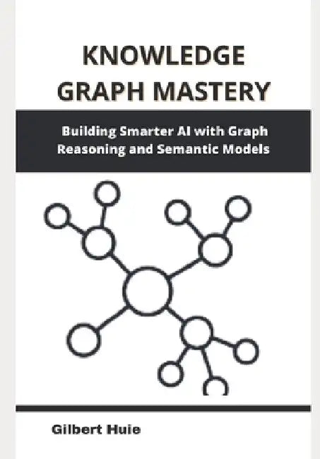 Knowledge Graph Mastery: Building Smarter AI with Graph Reasoning and Semantic Models by Gilbert Huie