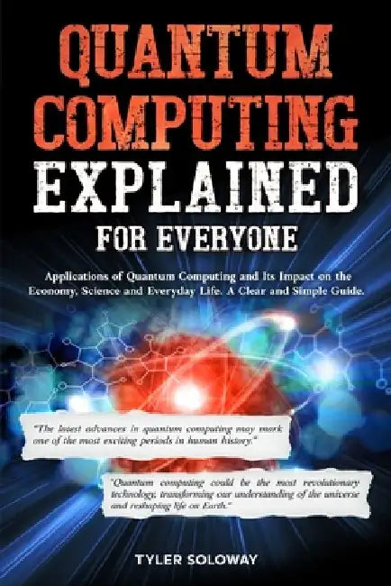 Quantum Computing Explained For Everyone: Applications of Quantum Computing and Its Impact on the Economy, Science and Everyday Life. A Clear and Simp by Tyler Soloway