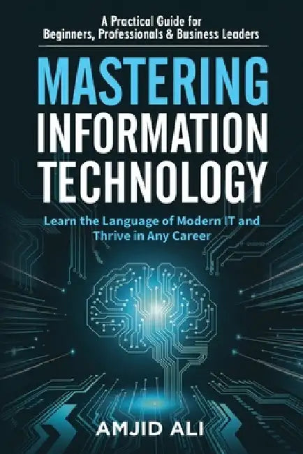 Mastering Information Technology: A Practical Guide for Beginners, Professionals & Business Leaders by Amjid Ali