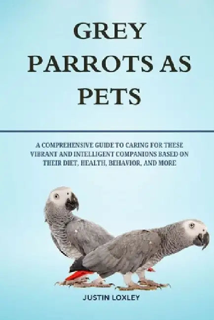Grey Parrots as Pets: A Comprehensive Guide to Caring for These Vibrant and Intelligent Companions Based on Their Diet, Health, Behavior, and More by Justin Loxley