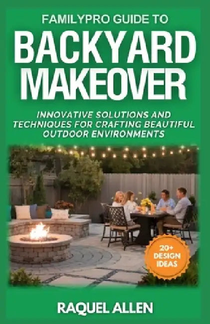 FamilyPro Guide to Backyard Makeover: Innovative Solutions and Techniques for Crafting Beautiful Outdoor Environments by Raquel Allen