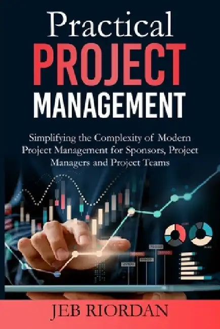 Practical Project Management: Simplifying the Complexity of Modern Project Management for Sponsors, Project Managers and Project Teams by Jeb Riordan