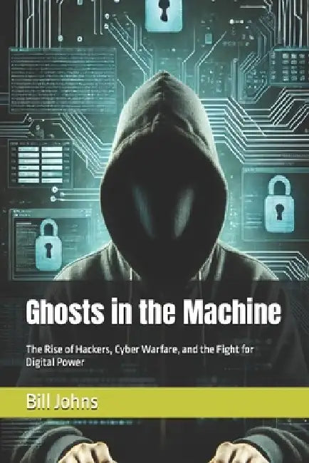 Ghosts in the Machine: The Rise of Hackers, Cyber Warfare, and the Fight for Digital Power by Bill Johns
