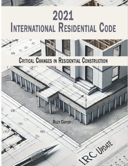 International Residential Code 2021 - (IRC) Updates: Critical Changes in Residential Construction by Riley Carter